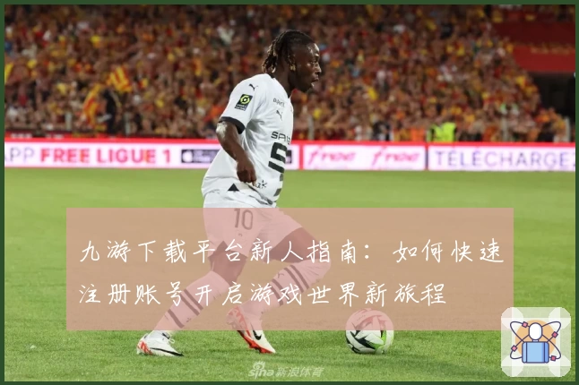 九游下载平台新人指南：如何快速注册账号开启游戏世界新旅程