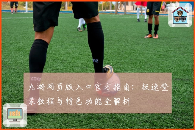 九游网页版入口官方指南:极速登录教程与特色功能全解析