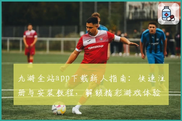 九游全站app下载新人指南：快速注册与安装教程，解锁精彩游戏体验