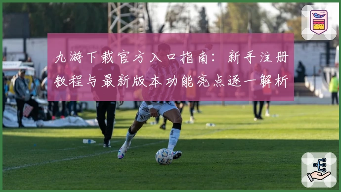 九游下载官方入口指南：新手注册教程与最新版本功能亮点逐一解析