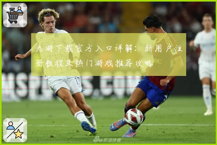 九游下载官方入口详解：新用户注册教程及热门游戏推荐攻略