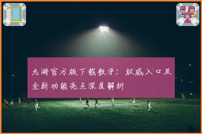 九游官方版下载教学：权威入口及全新功能亮点深度解析
