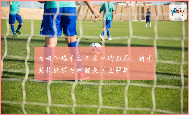 九游下载平台年度口碑推荐：新手安装教程与功能亮点全解析