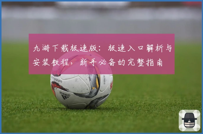 九游下载极速版：极速入口解析与安装教程，新手必备的完整指南