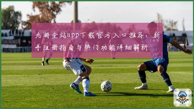 九游全站app下载官方入口推荐，新手注册指南与热门功能详细解析