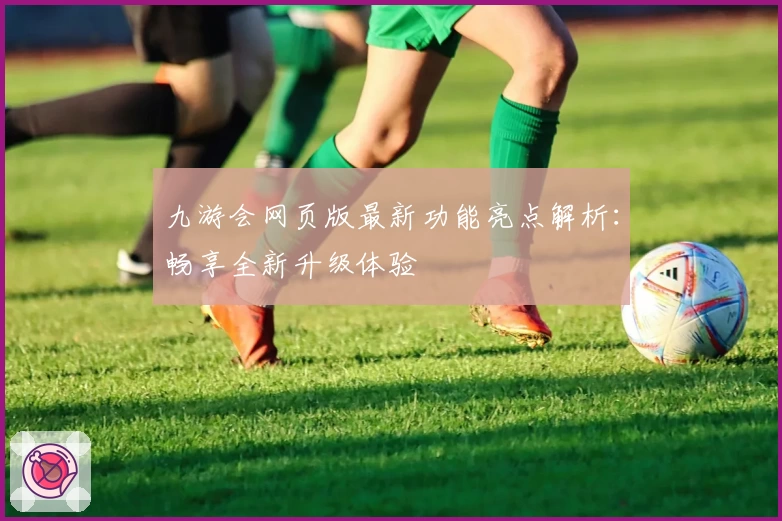 九游会网页版最新功能亮点解析：畅享全新升级体验