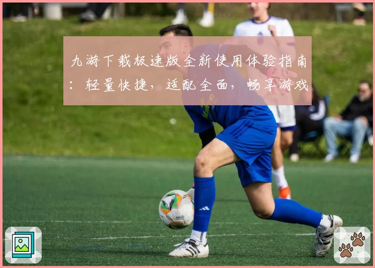 九游下载极速版全新使用体验指南：轻量快捷，适配全面，畅享游戏乐趣新高度