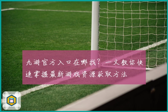 九游官方入口在哪找？一文教你快速掌握最新游戏资源获取方法