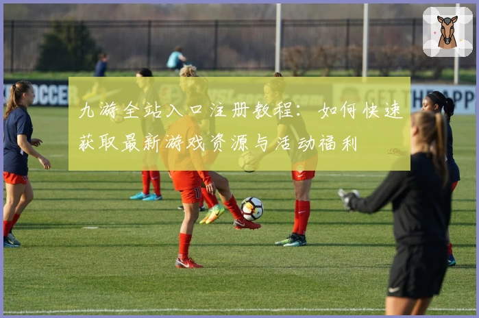九游全站入口注册教程：如何快速获取最新游戏资源与活动福利