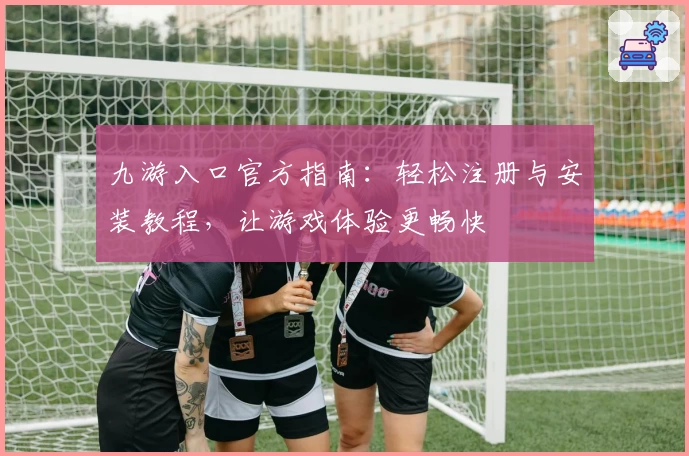 九游入口官方指南：轻松注册与安装教程，让游戏体验更畅快