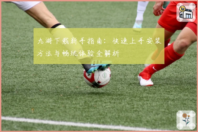 九游下载新手指南：快速上手安装方法与畅玩体验全解析