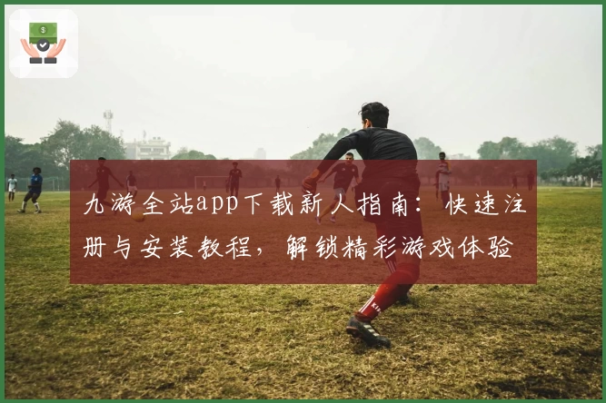 九游全站app下载新人指南：快速注册与安装教程，解锁精彩游戏体验