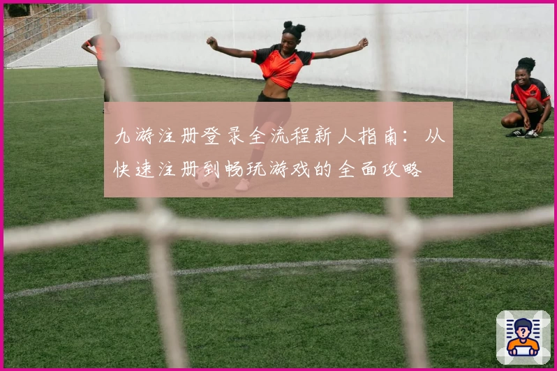 九游注册登录全流程新人指南：从快速注册到畅玩游戏的全面攻略