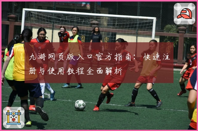 九游网页版入口官方指南:快速注册与使用教程全面解析