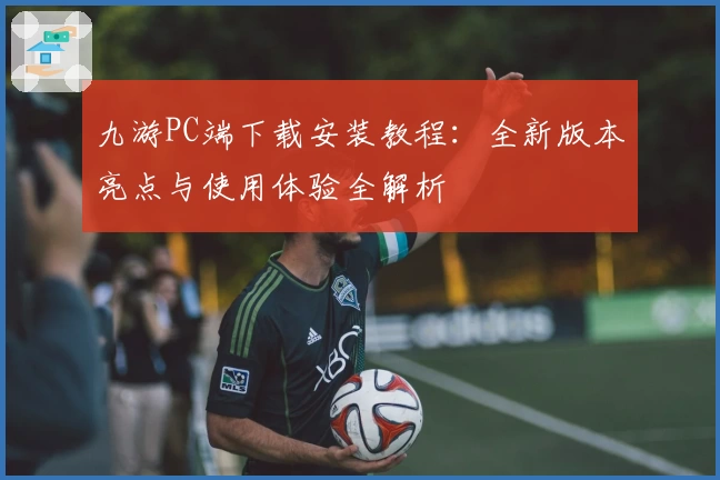 九游PC端下载安装教程：全新版本亮点与使用体验全解析