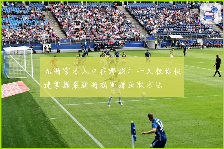 九游官方入口在哪找？一文教你快速掌握最新游戏资源获取方法
