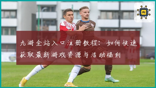 九游全站入口注册教程：如何快速获取最新游戏资源与活动福利
